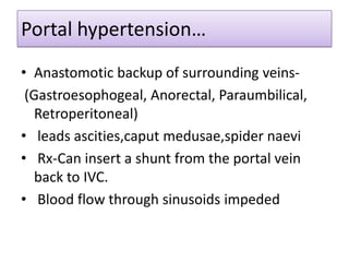 Portal hypertension…
• Anastomotic backup of surrounding veins(Gastroesophogeal, Anorectal, Paraumbilical,
Retroperitoneal)
• leads ascities,caput medusae,spider naevi
• Rx-Can insert a shunt from the portal vein
back to IVC.
• Blood flow through sinusoids impeded

 