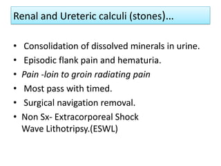 Renal and Ureteric calculi (stones)…
•
•
•
•
•
•

Consolidation of dissolved minerals in urine.
Episodic flank pain and hematuria.
Pain -loin to groin radiating pain
Most pass with timed.
Surgical navigation removal.
Non Sx- Extracorporeal Shock
Wave Lithotripsy.(ESWL)

 