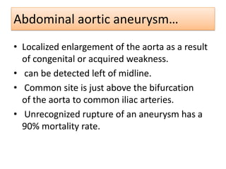Abdominal aortic aneurysm…
• Localized enlargement of the aorta as a result
of congenital or acquired weakness.
• can be detected left of midline.
• Common site is just above the bifurcation
of the aorta to common iliac arteries.
• Unrecognized rupture of an aneurysm has a
90% mortality rate.

 