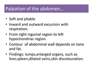 Palpation of the abdomen…
• Soft and pliable
• Inward and outward excursion with
respiration.
• From right inguinal region to left
hypochondriac region.
• Contour of abdominal wall depends on tone
and fat.
• Findings: lumps,enlarged organs, such as
liver,spleen,dilated veins,skin discolouration.

 