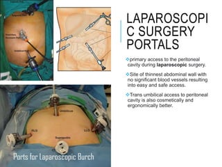 LAPAROSCOPI
C SURGERY
PORTALS
primary access to the peritoneal
cavity during laparoscopic surgery.
Site of thinnest abdominal wall with
no significant blood vessels resulting
into easy and safe access.
Trans umbilical access to peritoneal
cavity is also cosmetically and
ergonomically better.
 