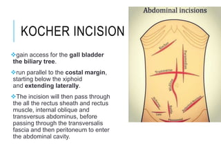 KOCHER INCISION
gain access for the gall bladder
the biliary tree.
run parallel to the costal margin,
starting below the xiphoid
and extending laterally.
The incision will then pass through
the all the rectus sheath and rectus
muscle, internal oblique and
transversus abdominus, before
passing through the transversalis
fascia and then peritoneum to enter
the abdominal cavity.
 