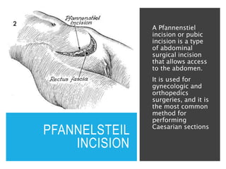 PFANNELSTEIL
INCISION
A Pfannenstiel
incision or pubic
incision is a type
of abdominal
surgical incision
that allows access
to the abdomen.
It is used for
gynecologic and
orthopedics
surgeries, and it is
the most common
method for
performing
Caesarian sections
 