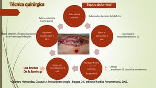 Bolsa plástica
polivinilo
Fijar a la
aponeurosis o
piel
Abordaje  parte
media del
polivinilo
longitudinal
Sutura con
monofilamento 0
ó 00.
Siguientes
lavados: cd 24 o
48 h
Sepsis abdominal
1. Drenaje
2. Lavado con SS isotónica e isotérmica
Hasta obtener 2 lavados sucesivos
sin evidencia de infección
Adecuada a tamaño del defecto
Con sutura:
monofilamento 0 ó 00
Retiro polivinilo
Cierre pared
*Quintero Hernandez, Gustavo A, Infección en cirugia . Bogota D.C, editorial Medica Panamericana, 2001.
Los bordes
De la lamina p
 
