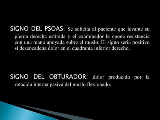SIGNO DEL PSOAS:  Se solicita al paciente que levante su pierna derecha estirada y el examinador le opone resistencia con una mano apoyada sobre el muslo. El signo sería positivo si desencadena dolor en el cuadrante inferior derecho. SIGNO DEL OBTURADOR:  dolor producido por la rotación interna pasiva del muslo flexionado. 