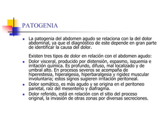 PATOGENIALa patogenia del abdomen agudo se relaciona con la del dolor abdominal, ya que el diagnóstico de este depende en gran parte de identificar la causa del dolor. Existen tres tipos de dolor en relación con el abdomen agudo: Dolor visceral, producido por distensión, espasmo, isquemia e irritación química. Es profundo, difuso, mal localizado y de umbral alto. En procesos severos se acompaña de hiperestesia, hiperalgesia, hiperbaralgesia y rigidez muscular involuntaria; estos signos sugieren irritación peritoneal. Dolor somático, es más agudo y se origina en el peritoneo parietal, raíz del mesenterio y diafragma. Dolor referido, está en relación con el sitio del proceso original, la invasión de otras zonas por diversas secreciones. 