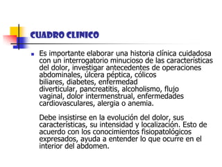 CUADRO CLINICOEs importante elaborar una historia clínica cuidadosa con un interrogatorio minucioso de las características del dolor, investigar antecedentes de operaciones abdominales, úlcera péptica, cólicos biliares, diabetes, enfermedad diverticular, pancreatitis, alcoholismo, flujo vaginal, dolor intermenstrual, enfermedades cardiovasculares, alergia o anemia. Debe insistirse en la evolución del dolor, sus características, su intensidad y localización. Esto de acuerdo con los conocimientos fisiopatológicos expresados, ayuda a entender lo que ocurre en el interior del abdomen.
