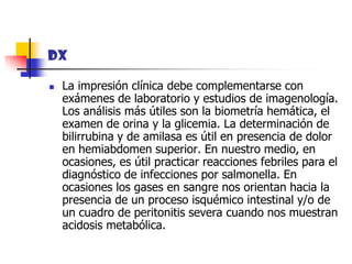 DXLa impresión clínica debe complementarse con exámenes de laboratorio y estudios de imagenología. Los análisis más útiles son la biometría hemática, el examen de orina y la glicemia. La determinación de bilirrubina y de amilasa es útil en presencia de dolor en hemiabdomen superior. En nuestro medio, en ocasiones, es útil practicar reacciones febriles para el diagnóstico de infecciones por salmonella. En ocasiones los gases en sangre nos orientan hacia la presencia de un proceso isquémico intestinal y/o de un cuadro de peritonitis severa cuando nos muestran acidosis metabólica. 
