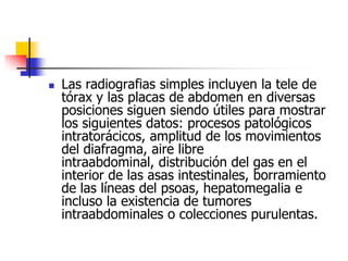 Las radiografias simples incluyen la tele de tórax y las placas de abdomen en diversas posiciones siguen siendo útiles para mostrar los siguientes datos: procesos patológicos intratorácicos, amplitud de los movimientos del diafragma, aire libre intraabdominal, distribución del gas en el interior de las asas intestinales, borramiento de las líneas del psoas, hepatomegalia e incluso la existencia de tumores intraabdominales o colecciones purulentas. 