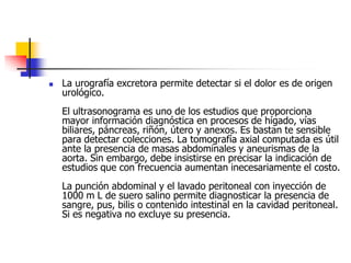 La urografía excretora permite detectar si el dolor es de origen urológico. El ultrasonograma es uno de los estudios que proporciona mayor información diagnóstica en procesos de hígado, vías biliares, páncreas, riñón, útero y anexos. Es bastan te sensible para detectar colecciones. La tomografía axial computada es útil ante la presencia de masas abdominales y aneurismas de la aorta. Sin embargo, debe insistirse en precisar la indicación de estudios que con frecuencia aumentan inecesariamente el costo. La punción abdominal y el lavado peritoneal con inyección de 1000 m L de suero salino permite diagnosticar la presencia de sangre, pus, bilis o contenido intestinal en la cavidad peritoneal. Si es negativa no excluye su presencia. 