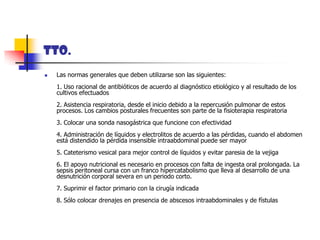 TTO.Las normas generales que deben utilizarse son las siguientes: 1. Uso racional de antibióticos de acuerdo al diagnóstico etiológico y al resultado de los cultivos efectuados 2. Asistencia respiratoria, desde el inicio debido a la repercusión pulmonar de estos procesos. Los cambios posturales frecuentes son parte de la fisioterapia respiratoria 3. Colocar una sonda nasogástrica que funcione con efectividad 4. Administración de líquidos y electrolitos de acuerdo a las pérdidas, cuando el abdomen está distendido la pérdida insensible intraabdominal puede ser mayor 5. Cateterismo vesical para mejor control de líquidos y evitar paresia de la vejiga 6. El apoyo nutricional es necesario en procesos con falta de ingesta oral prolongada. La sepsis peritoneal cursa con un franco hipercatabolismo que lleva al desarrollo de una desnutrición corporal severa en un periodo corto. 7. Suprimir el factor primario con la cirugía indicada 8. Sólo colocar drenajes en presencia de abscesos intraabdominales y de fístulas 