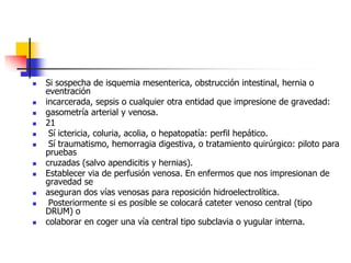 Si sospecha de isquemia mesenterica, obstrucción intestinal, hernia o eventraciónincarcerada, sepsis o cualquier otra entidad que impresione de gravedad:gasometría arterial y venosa.21 Sí ictericia, coluria, acolia, o hepatopatía: perfil hepático. Sí traumatismo, hemorragia digestiva, o tratamiento quirúrgico: piloto para pruebascruzadas (salvo apendicitis y hernias).Establecer via de perfusión venosa. En enfermos que nos impresionan de gravedad seaseguran dos vías venosas para reposición hidroelectrolítica. Posteriormente si es posible se colocará cateter venoso central (tipo DRUM) ocolaborar en coger una vía central tipo subclavia o yugular interna.