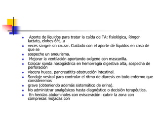  Aporte de líquidos para tratar la caída de TA: fisiológica, Ringer lactato, elohes 6%, aveces sangre sin cruzar. Cuidado con el aporte de líquidos en caso de que sesospeche un aneurisma. Mejorar la ventilación aportando oxígeno con mascarilla.Colocar sonda nasogástrica en hemorragia digestiva alta, sospecha de perforaciónviscera hueca, pancreatitits obstrucción intestinal.Sondaje vesical para controlar el ritmo de diuresis en todo enfermo que consideremosgrave (obteniendo además sistemático de orina).No administrar analgésicos hasta diagnóstico o decisión terapéutica. En heridas abdominales con evisceración: cubrir la zona con compresas mojadas con