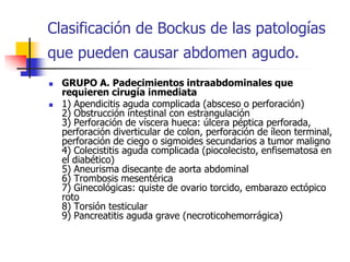 Clasificación de Bockus de las patologías que pueden causar abdomen agudo. GRUPO A. Padecimientos intraabdominales que requieren cirugía inmediata   1) Apendicitis aguda complicada (absceso o perforación)  2) Obstrucción intestinal con estrangulación  3) Perforación de víscera hueca: úlcera péptica perforada, perforación diverticular de colon, perforación de íleon terminal, perforación de ciego o sigmoides secundarios a tumor maligno  4) Colecistitis aguda complicada (piocolecisto, enfisematosa en el diabético)  5) Aneurisma disecante de aorta abdominal  6) Trombosis mesentérica  7) Ginecológicas: quiste de ovario torcido, embarazo ectópico roto  8) Torsión testicular  9) Pancreatitis aguda grave (necroticohemorrágica)  
