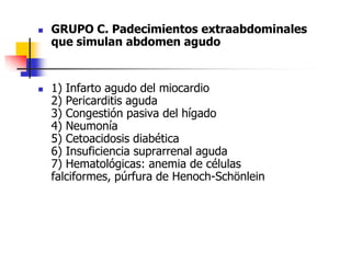 GRUPO C. Padecimientos extraabdominales que simulan abdomen agudo   1) Infarto agudo del miocardio  2) Pericarditis aguda  3) Congestión pasiva del hígado  4) Neumonía  5) Cetoacidosis diabética  6) Insuficiencia suprarrenal aguda  7) Hematológicas: anemia de células falciformes, púrfura de Henoch-Schönlein  