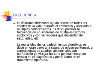 FRECUENCIAEl síndrome abdominal agudo ocurre en todas las edades de la vida, durante el embarazo y asociado a múltiples padecimientos. Es difícil precisar la frecuencia de un síndrome de múltiples factores etiológicos y con variaciones que dependen del sexo, edad, etc. La mortalidad de los padecimientos digestivos se debe en gran parte a la sepsis de origen peritoneal, a consecuencia de cuadros abdominales con perforación de víscera hueca y generalmente por retraso en el diagnóstico y por lo tanto en el tratamiento oportuno. 