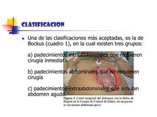 CLASIFICACIONUna de las clasificaciones más aceptadas, es la de Bockus (cuadro 1), en la cual existen tres grupos: a) padecimientos intraabdominales que requieren cirugía inmediata b) padecimientos abdominales que no requieren cirugía c) padecimientos extraabdominales que simulan abdomen agudo. 