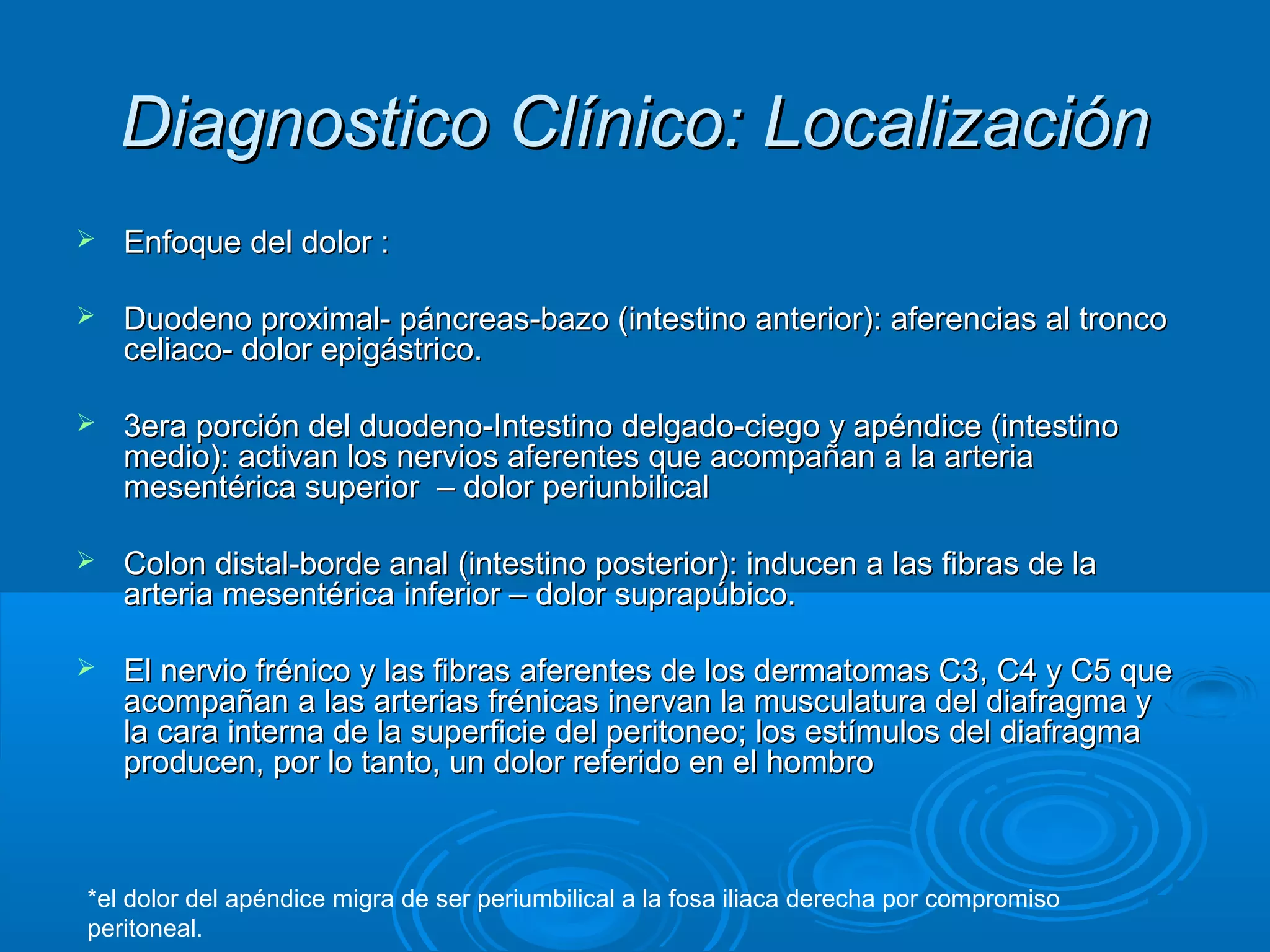 Diagnostico Clínico: Localización
   Enfoque del dolor :

   Duodeno proximal- páncreas-bazo (intestino anterior): aferencias al tronco
    celiaco- dolor epigástrico.

   3era porción del duodeno-Intestino delgado-ciego y apéndice (intestino
    medio): activan los nervios aferentes que acompañan a la arteria
    mesentérica superior – dolor periunbilical

   Colon distal-borde anal (intestino posterior): inducen a las fibras de la
    arteria mesentérica inferior – dolor suprapúbico.

   El nervio frénico y las fibras aferentes de los dermatomas C3, C4 y C5 que
    acompañan a las arterias frénicas inervan la musculatura del diafragma y
    la cara interna de la superficie del peritoneo; los estímulos del diafragma
    producen, por lo tanto, un dolor referido en el hombro



*el dolor del apéndice migra de ser periumbilical a la fosa iliaca derecha por compromiso
peritoneal.
 