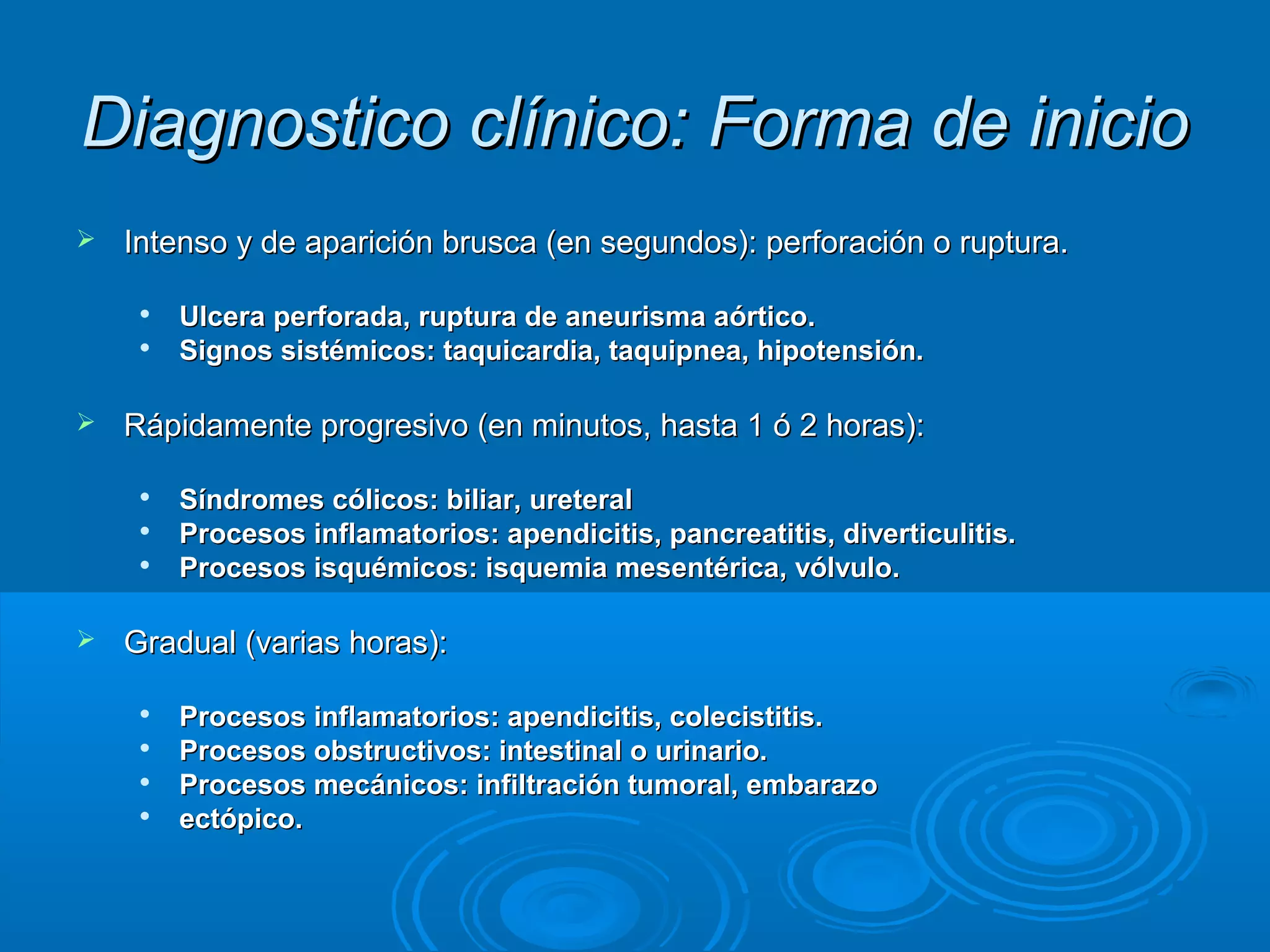 Diagnostico clínico: Forma de inicio
   Intenso y de aparición brusca (en segundos): perforación o ruptura.

        Ulcera perforada, ruptura de aneurisma aórtico.
        Signos sistémicos: taquicardia, taquipnea, hipotensión.

   Rápidamente progresivo (en minutos, hasta 1 ó 2 horas):

        Síndromes cólicos: biliar, ureteral
        Procesos inflamatorios: apendicitis, pancreatitis, diverticulitis.
        Procesos isquémicos: isquemia mesentérica, vólvulo.

   Gradual (varias horas):

        Procesos inflamatorios: apendicitis, colecistitis.
        Procesos obstructivos: intestinal o urinario.
        Procesos mecánicos: infiltración tumoral, embarazo
        ectópico.
 