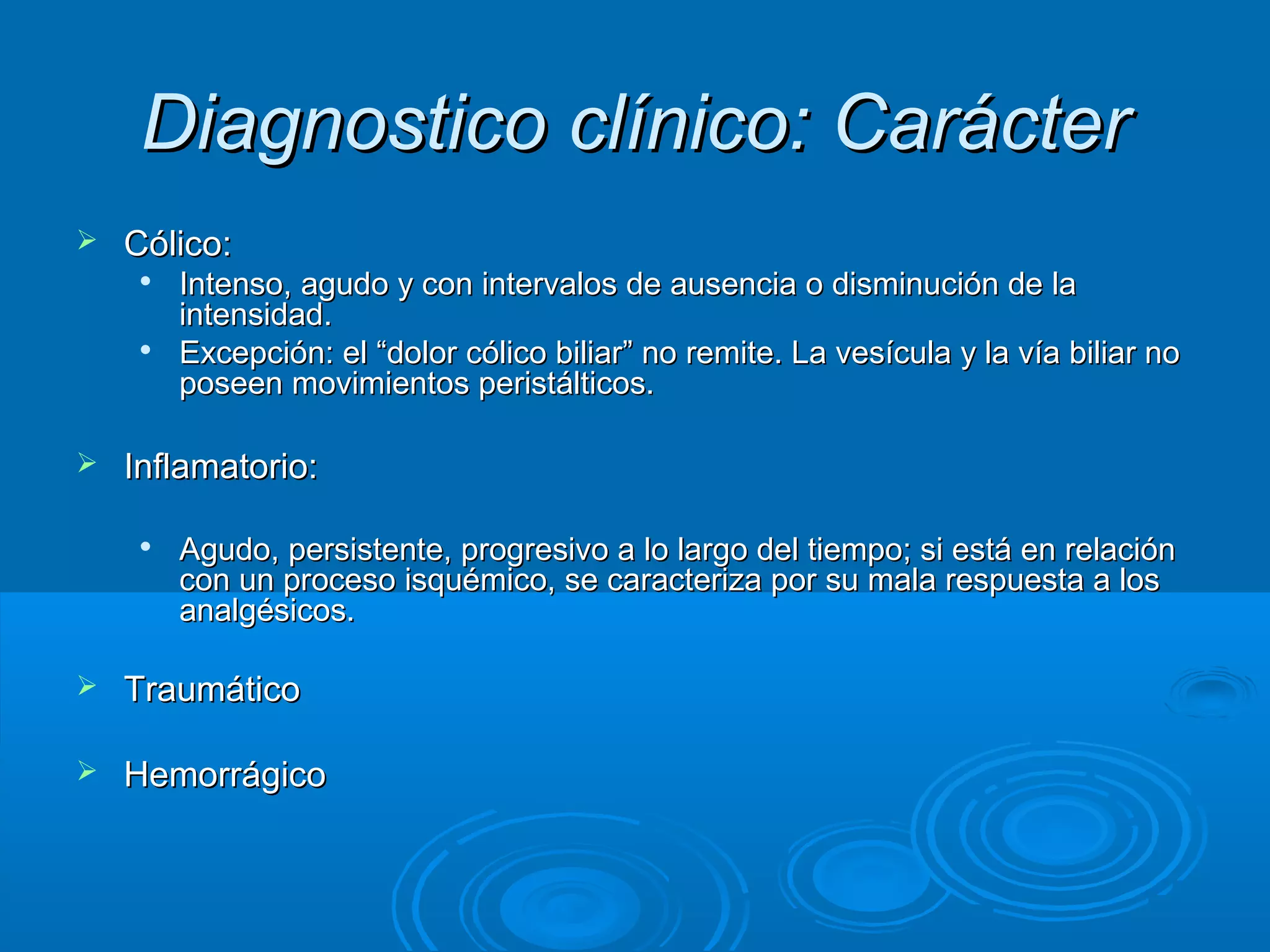Diagnostico clínico: Carácter
   Cólico:
        Intenso, agudo y con intervalos de ausencia o disminución de la
         intensidad.
        Excepción: el “dolor cólico biliar” no remite. La vesícula y la vía biliar no
         poseen movimientos peristálticos.

   Inflamatorio:

        Agudo, persistente, progresivo a lo largo del tiempo; si está en relación
         con un proceso isquémico, se caracteriza por su mala respuesta a los
         analgésicos.

   Traumático

   Hemorrágico
 