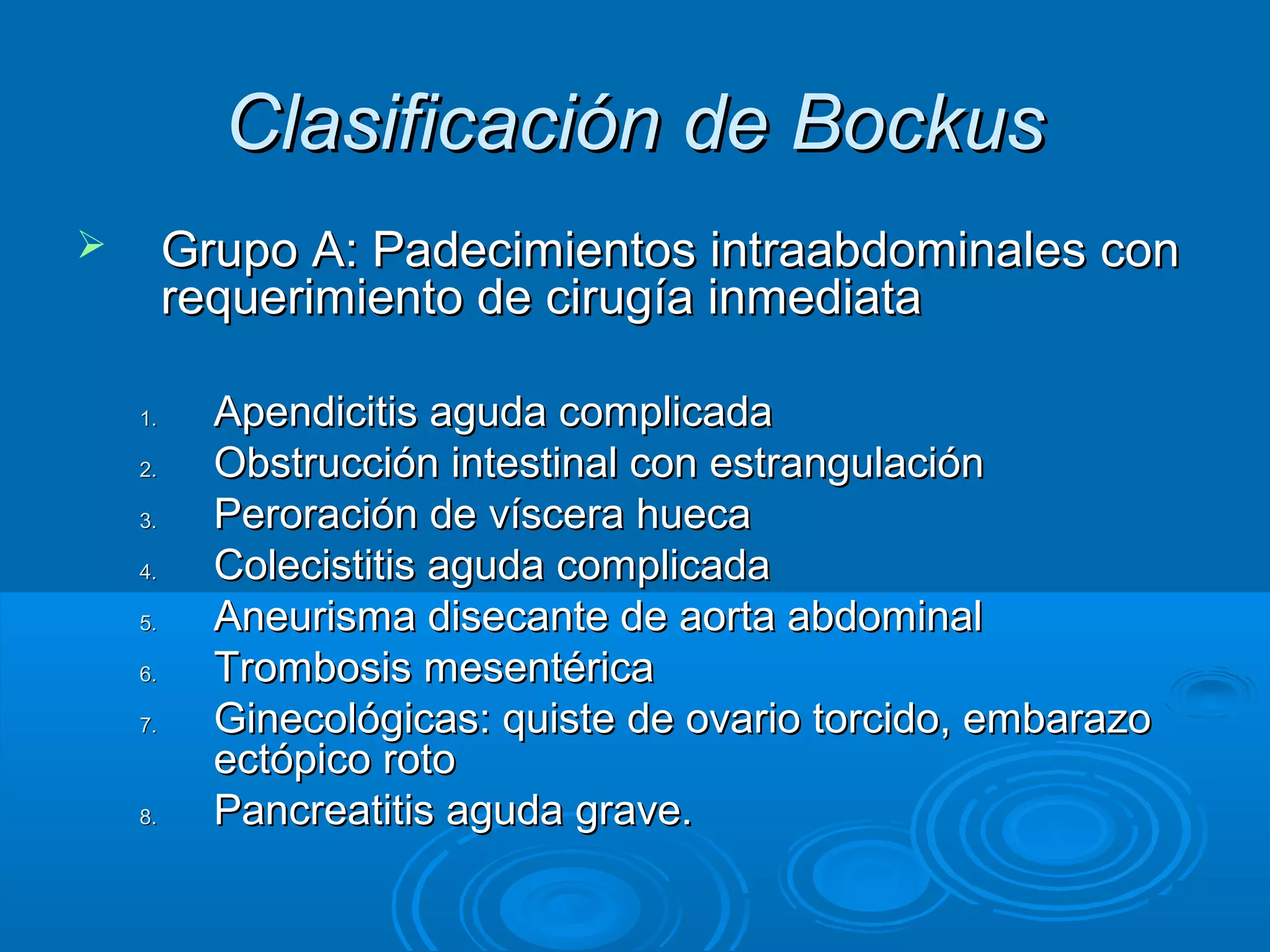 Clasificación de Bockus
        Grupo A: Padecimientos intraabdominales con
         requerimiento de cirugía inmediata

    1.     Apendicitis aguda complicada
    2.     Obstrucción intestinal con estrangulación
    3.     Peroración de víscera hueca
    4.     Colecistitis aguda complicada
    5.     Aneurisma disecante de aorta abdominal
    6.     Trombosis mesentérica
    7.     Ginecológicas: quiste de ovario torcido, embarazo
           ectópico roto
    8.     Pancreatitis aguda grave.
 