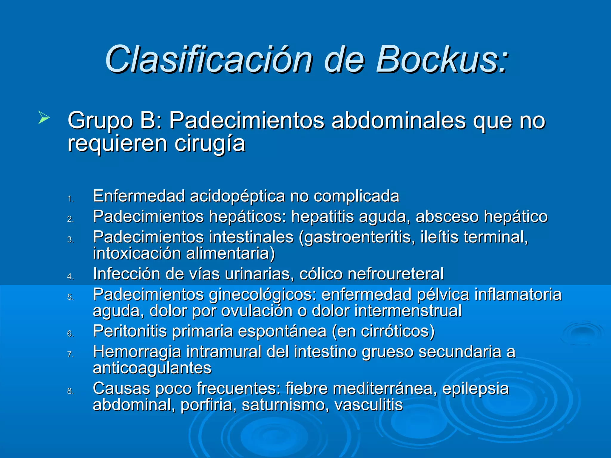 Clasificación de Bockus:
   Grupo B: Padecimientos abdominales que no
    requieren cirugía

    1.   Enfermedad acidopéptica no complicada
    2.   Padecimientos hepáticos: hepatitis aguda, absceso hepático
    3.   Padecimientos intestinales (gastroenteritis, ileítis terminal,
         intoxicación alimentaria)
    4.   Infección de vías urinarias, cólico nefroureteral
    5.   Padecimientos ginecológicos: enfermedad pélvica inflamatoria
         aguda, dolor por ovulación o dolor intermenstrual
    6.   Peritonitis primaria espontánea (en cirróticos)
    7.   Hemorragia intramural del intestino grueso secundaria a
         anticoagulantes
    8.   Causas poco frecuentes: fiebre mediterránea, epilepsia
         abdominal, porfiria, saturnismo, vasculitis
 