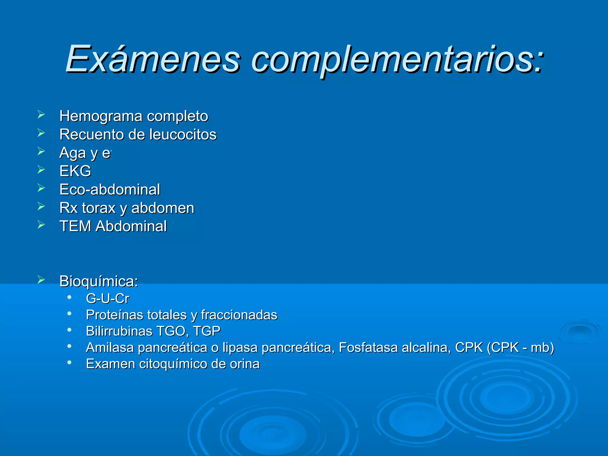 Exámenes complementarios:
   Hemograma completo
   Recuento de leucocitos
   Aga y e-
   EKG
   Eco-abdominal
   Rx torax y abdomen
   TEM Abdominal


   Bioquímica:
        G-U-Cr
        Proteínas totales y fraccionadas
        Bilirrubinas TGO, TGP
        Amilasa pancreática o lipasa pancreática, Fosfatasa alcalina, CPK (CPK - mb)
        Examen citoquímico de orina
 