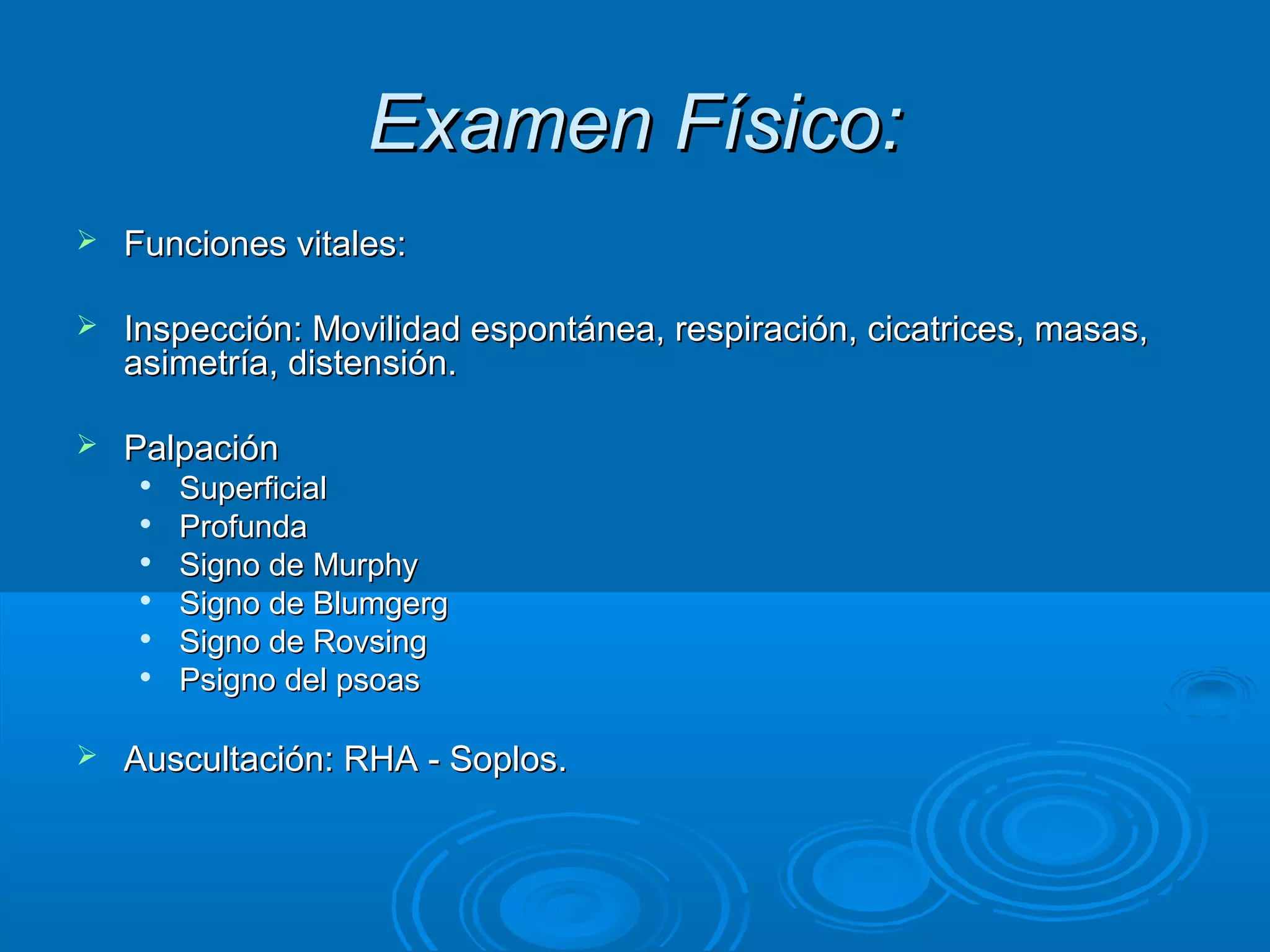 Examen Físico:
   Funciones vitales:

   Inspección: Movilidad espontánea, respiración, cicatrices, masas,
    asimetría, distensión.

   Palpación
        Superficial
        Profunda
        Signo de Murphy
     
         Signo de Blumgerg
        Signo de Rovsing
        Psigno del psoas

   Auscultación: RHA - Soplos.
 