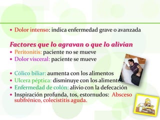  Dolor intenso: indica enfermedad grave o avanzada


Factores que lo agravan o que lo alivian
 Peritonitis: paciente no se mueve
 Dolor visceral: paciente se mueve

   Cólico biliar: aumenta con los alimentos
   Ulcera péptica: disminuye con los alimentos
   Enfermedad de colón: alivio con la defecación
   Inspiración profunda, tos, estornudos: Absceso
    subfrénico, colecistitis aguda.
 