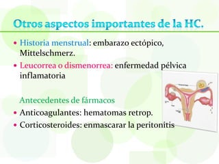  Historia menstrual: embarazo ectópico,
  Mittelschmerz.
 Leucorrea o dismenorrea: enfermedad pélvica
  inflamatoria

  Antecedentes de fármacos
 Anticoagulantes: hematomas retrop.
 Corticosteroides: enmascarar la peritonitis
 