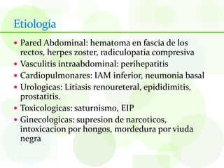Etiología
 Pared Abdominal: hematoma en fascia de los
    rectos, herpes zoster, radiculopatia compresiva
   Vasculitis intraabdominal: perihepatitis
   Cardiopulmonares: IAM inferior, neumonia basal
   Urologicas: Litiasis renoureteral, epididimitis,
    prostatitis.
   Toxicologicas: saturnismo, EIP
   Ginecologicas: supresion de narcoticos,
    intoxicacion por hongos, mordedura por viuda
    negra
 