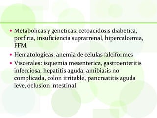  Metabolicas y geneticas: cetoacidosis diabetica,
  porfiria, insuficiencia suprarrenal, hipercalcemia,
  FFM.
 Hematologicas: anemia de celulas falciformes
 Viscerales: isquemia mesenterica, gastroenteritis
  infecciosa, hepatitis aguda, amibiasis no
  complicada, colon irritable, pancreatitis aguda
  leve, oclusion intestinal
 