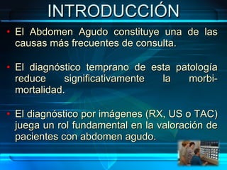 INTRODUCCIÓN El Abdomen Agudo constituye una de las causas más frecuentes de consulta. El diagnóstico temprano de esta patología reduce significativamente la morbi-mortalidad. El diagnóstico por imágenes (RX, US o TAC) juega un rol fundamental en la valoración de pacientes con abdomen agudo. 
