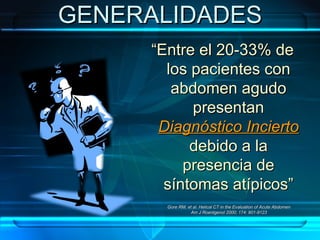 GENERALIDADES “ Entre el 20-33% de los pacientes con abdomen agudo presentan  Diagnóstico Incierto  debido a la presencia de síntomas atípicos” Gore RM, et al. Helical CT in the Evaluation of Acute Abdomen Am J Roentgenol 2000; 174: 901-9123 