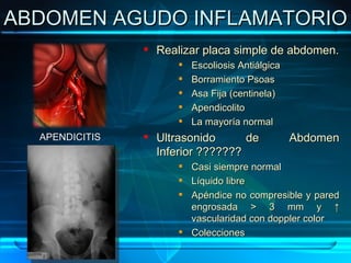 ABDOMEN AGUDO INFLAMATORIO Realizar placa simple de abdomen. Escoliosis Antiálgica  Borramiento Psoas Asa Fija (centinela) Apendicolito La mayoría normal Ultrasonido de Abdomen  Inferior ??????? Casi siempre normal Líquido libre Apéndice no compresible y pared engrosada > 3 mm y ↑ vascularidad con doppler color Colecciones APENDICITIS 