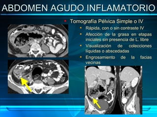 ABDOMEN AGUDO INFLAMATORIO Tomografía Pélvica Simple o IV Rápida, con o sin contraste IV Afección de la grasa en etapas iniciales sin presencia de L. libre Visualización de colecciones líquidas o abscedadas Engrosamiento de la facias vecinas 