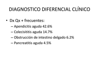 DIAGNOSTICO DIFERENCIAL CLÍNICO
• Dx Qx + frecuentes:
  – Apendicitis aguda 42.6%
  – Colecisititis aguda 14.7%
  – Obstrucción de intestino delgado 6.2%
  – Pancreatitis aguda 4.5%
 