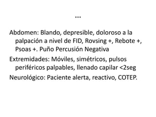 …
Abdomen: Blando, depresible, doloroso a la
palpación a nivel de FID, Rovsing +, Rebote +,
Psoas +. Puño Percusión Negativa
Extremidades: Móviles, simétricos, pulsos
periféricos palpables, llenado capilar <2seg
Neurológico: Paciente alerta, reactivo, COTEP.
 