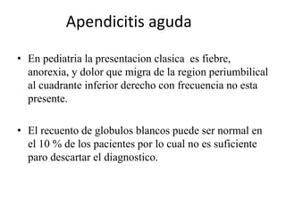 Apendicitis aguda
• En pediatria la presentacion clasica es fiebre,
anorexia, y dolor que migra de la region periumbilical
al cuadrante inferior derecho con frecuencia no esta
presente.
• El recuento de globulos blancos puede ser normal en
el 10 % de los pacientes por lo cual no es suficiente
paro descartar el diagnostico.
 