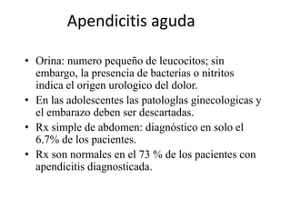 Apendicitis aguda
• Orina: numero pequeño de leucocitos; sin
embargo, la presencia de bacterias o nitritos
indica el origen urologico del dolor.
• En las adolescentes las patologlas ginecologicas y
el embarazo deben ser descartadas.
• Rx simple de abdomen: diagnóstico en solo el
6.7% de los pacientes.
• Rx son normales en el 73 % de los pacientes con
apendicitis diagnosticada.
 