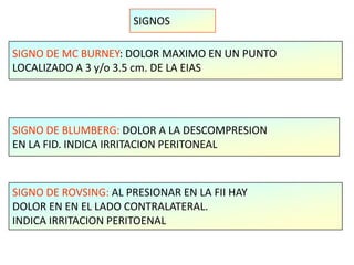 SIGNOS
SIGNO DE MC BURNEY: DOLOR MAXIMO EN UN PUNTO
LOCALIZADO A 3 y/o 3.5 cm. DE LA EIAS
SIGNO DE BLUMBERG: DOLOR A LA DESCOMPRESION
EN LA FID. INDICA IRRITACION PERITONEAL
SIGNO DE ROVSING: AL PRESIONAR EN LA FII HAY
DOLOR EN EN EL LADO CONTRALATERAL.
INDICA IRRITACION PERITOENAL
 