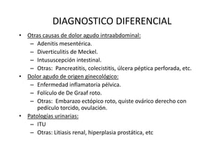 DIAGNOSTICO DIFERENCIAL
• Otras causas de dolor agudo intraabdominal:
– Adenitis mesentérica.
– Diverticulitis de Meckel.
– Intususcepción intestinal.
– Otras: Pancreatitis, colecistitis, úlcera péptica perforada, etc.
• Dolor agudo de origen ginecológico:
– Enfermedad inflamatoria pélvica.
– Folículo de De Graaf roto.
– Otras: Embarazo ectópico roto, quiste ovárico derecho con
pedículo torcido, ovulación.
• Patologías urinarias:
– ITU
– Otras: Litiasis renal, hiperplasia prostática, etc
 