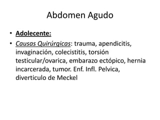 Abdomen Agudo
• Adolecente:
• Causas Quirúrgicas: trauma, apendicitis,
invaginación, colecistitis, torsión
testicular/ovarica, embarazo ectópico, hernia
incarcerada, tumor. Enf. Infl. Pelvica,
diverticulo de Meckel
 