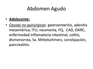 Abdomen Agudo
• Adolecente:
• Causas no quirúrgicas: gastroenteritis, adenitis
mesentérica, ITU, neumonía, FQ, CAD, DARC,
enfermedad inflamatoria intestinal, colitis,
dismenorrea, Sx. Mittelschmerz, constipación,
pancreatitis.
 