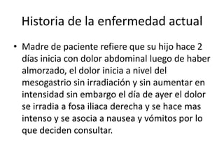 Historia de la enfermedad actual
• Madre de paciente refiere que su hijo hace 2
días inicia con dolor abdominal luego de haber
almorzado, el dolor inicia a nivel del
mesogastrio sin irradiación y sin aumentar en
intensidad sin embargo el día de ayer el dolor
se irradia a fosa iliaca derecha y se hace mas
intenso y se asocia a nausea y vómitos por lo
que deciden consultar.
 