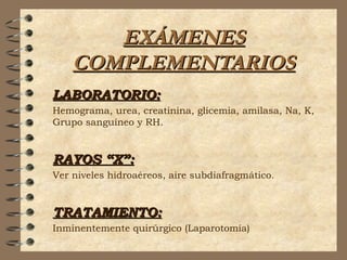 EXÁMENESEXÁMENES
COMPLEMENTARIOSCOMPLEMENTARIOS
LABORATORIO:LABORATORIO:
Hemograma, urea, creatinina, glicemia, amilasa, Na, K,
Grupo sanguíneo y RH.
RAYOS “X”:RAYOS “X”:
Ver niveles hidroaéreos, aire subdiafragmático.
TRATAMIENTO:TRATAMIENTO:
Inminentemente quirúrgico (Laparotomía)
 