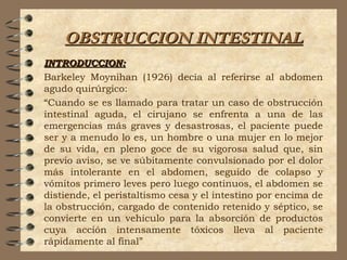 OBSTRUCCION INTESTINALOBSTRUCCION INTESTINAL
INTRODUCCION:INTRODUCCION:
Barkeley Moynihan (1926) decía al referirse al abdomen
agudo quirúrgico:
“Cuando se es llamado para tratar un caso de obstrucción
intestinal aguda, el cirujano se enfrenta a una de las
emergencias más graves y desastrosas, el paciente puede
ser y a menudo lo es, un hombre o una mujer en lo mejor
de su vida, en pleno goce de su vigorosa salud que, sin
previo aviso, se ve súbitamente convulsionado por el dolor
más intolerante en el abdomen, seguido de colapso y
vómitos primero leves pero luego continuos, el abdomen se
distiende, el peristaltismo cesa y el intestino por encima de
la obstrucción, cargado de contenido retenido y séptico, se
convierte en un vehículo para la absorción de productos
cuya acción intensamente tóxicos lleva al paciente
rápidamente al final”
 