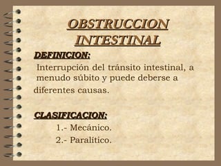 OBSTRUCCIONOBSTRUCCION
INTESTINALINTESTINAL
DEFINICION:DEFINICION:
Interrupción del tránsito intestinal, a
menudo súbito y puede deberse a
diferentes causas.
CLASIFICACION:CLASIFICACION:
1.- Mecánico.
2.- Paralítico.
 