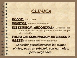 CLINICACLINICA
DOLOR:DOLOR: Tipo cólico.
VOMITOS:VOMITOS: Inmediatos o tardíos.
DISTENSION ABDOMINAL:DISTENSION ABDOMINAL: Depende del
sitio de la obstrucción y sobre todo del tiempo
de evolución.
FALTA DE ELIMINACION DE HECES YFALTA DE ELIMINACION DE HECES Y
GASES:GASES: Es común pero no concluyente.
Controlar periódicamente los signosControlar periódicamente los signos
vitales, pues en principio son normales,vitales, pues en principio son normales,
pero luego caen.pero luego caen.
 