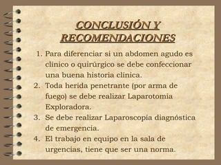 CONCLUSIÓN YCONCLUSIÓN Y
RECOMENDACIONESRECOMENDACIONES
1. Para diferenciar si un abdomen agudo es
clínico o quirúrgico se debe confeccionar
una buena historia clínica.
2. Toda herida penetrante (por arma de
fuego) se debe realizar Laparotomía
Exploradora.
3. Se debe realizar Laparoscopía diagnóstica
de emergencia.
4. El trabajo en equipo en la sala de
urgencias, tiene que ser una norma.
 